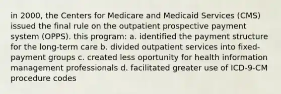 in 2000, the Centers for Medicare and Medicaid Services (CMS) issued the final rule on the outpatient prospective payment system (OPPS). this program: a. identified the payment structure for the long-term care b. divided outpatient services into fixed-payment groups c. created less oportunity for health information management professionals d. facilitated greater use of ICD-9-CM procedure codes