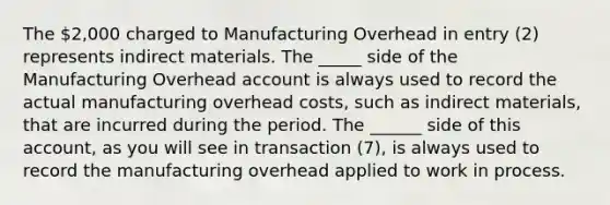 The 2,000 charged to Manufacturing Overhead in entry (2) represents indirect materials. The _____ side of the Manufacturing Overhead account is always used to record the actual manufacturing overhead costs, such as indirect materials, that are incurred during the period. The ______ side of this account, as you will see in transaction (7), is always used to record the manufacturing overhead applied to work in process.