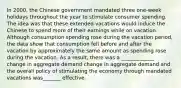 In​ 2000, the Chinese government mandated three​ one-week holidays throughout the year to stimulate consumer spending. The idea was that these extended vacations would induce the Chinese to spend more of their earnings while on vacation. Although consumption spending rose during the vacation​ period, the data show that consumption fell before and after the vacation by approximately the same amount as spending rose during the vacation. As a​ result, there was a _____________ change in aggregate demand change in aggregate demand and the overall policy of stimulating the economy through mandated vacations was_______ effective.