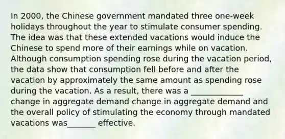 In​ 2000, the Chinese government mandated three​ one-week holidays throughout the year to stimulate consumer spending. The idea was that these extended vacations would induce the Chinese to spend more of their earnings while on vacation. Although consumption spending rose during the vacation​ period, the data show that consumption fell before and after the vacation by approximately the same amount as spending rose during the vacation. As a​ result, there was a _____________ change in aggregate demand change in aggregate demand and the overall policy of stimulating the economy through mandated vacations was_______ effective.