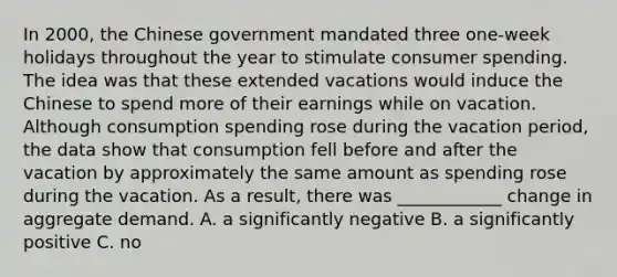 In​ 2000, the Chinese government mandated three​ one-week holidays throughout the year to stimulate consumer spending. The idea was that these extended vacations would induce the Chinese to spend more of their earnings while on vacation. Although consumption spending rose during the vacation​ period, the data show that consumption fell before and after the vacation by approximately the same amount as spending rose during the vacation. As a​ result, there was ____________ change in aggregate demand. A. a significantly negative B. a significantly positive C. no