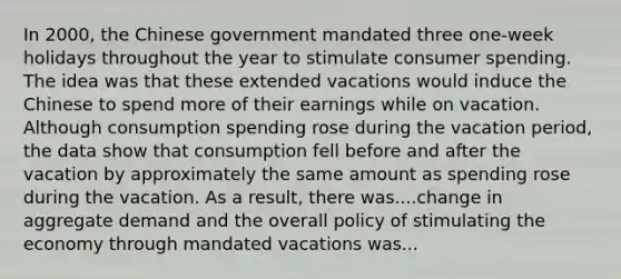 In​ 2000, the Chinese government mandated three​ one-week holidays throughout the year to stimulate consumer spending. The idea was that these extended vacations would induce the Chinese to spend more of their earnings while on vacation. Although consumption spending rose during the vacation​ period, the data show that consumption fell before and after the vacation by approximately the same amount as spending rose during the vacation. As a​ result, there was....change in aggregate demand and the overall policy of stimulating the economy through mandated vacations was...