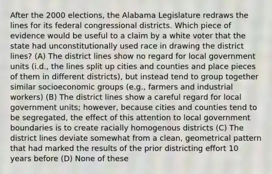 After the 2000 elections, the Alabama Legislature redraws the lines for its federal congressional districts. Which piece of evidence would be useful to a claim by a white voter that the state had unconstitutionally used race in drawing the district lines? (A) The district lines show no regard for local government units (i.d., the lines split up cities and counties and place pieces of them in different districts), but instead tend to group together similar socioeconomic groups (e.g., farmers and industrial workers) (B) The district lines show a careful regard for local government units; however, because cities and counties tend to be segregated, the effect of this attention to local government boundaries is to create racially homogenous districts (C) The district lines deviate somewhat from a clean, geometrical pattern that had marked the results of the prior districting effort 10 years before (D) None of these