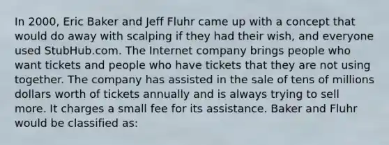 In 2000, Eric Baker and Jeff Fluhr came up with a concept that would do away with scalping if they had their wish, and everyone used StubHub.com. The Internet company brings people who want tickets and people who have tickets that they are not using together. The company has assisted in the sale of tens of millions dollars worth of tickets annually and is always trying to sell more. It charges a small fee for its assistance. Baker and Fluhr would be classified as: