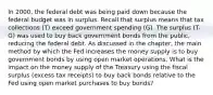 In​ 2000, the federal debt was being paid down because the federal budget was in surplus. Recall that surplus means that tax collections​ (T) exceed government spending​ (G). The surplus ​(T-​G) was used to buy back government bonds from the​ public, reducing the federal debt. As discussed in the​ chapter, the main method by which the Fed increases the money supply is to buy government bonds by using open market operations. What is the impact on the money supply of the Treasury using the fiscal surplus​ (excess tax​ receipts) to buy back bonds relative to the Fed using open market purchases to buy​ bonds?