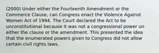 (2000) Under either the Fourteenth Amendment or the Commerce Clause, can Congress enact the Violence Against Women Act of 1994. The Court declared the Act to be unconstitutional because it was not a congressional power un either the clause or the amendment. This presented the idea that the enumerated powers given to Congress did not allow certain civil rights laws.