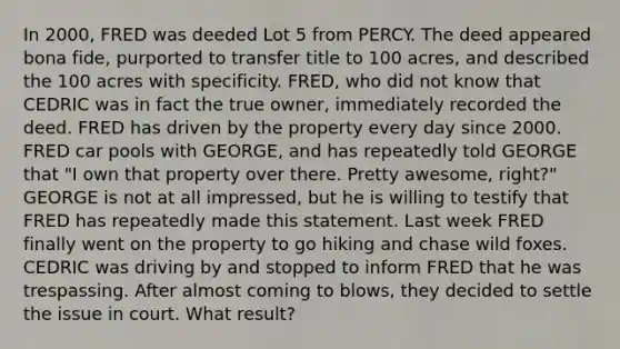 In 2000, FRED was deeded Lot 5 from PERCY. The deed appeared bona fide, purported to transfer title to 100 acres, and described the 100 acres with specificity. FRED, who did not know that CEDRIC was in fact the true owner, immediately recorded the deed. FRED has driven by the property every day since 2000. FRED car pools with GEORGE, and has repeatedly told GEORGE that "I own that property over there. Pretty awesome, right?" GEORGE is not at all impressed, but he is willing to testify that FRED has repeatedly made this statement. Last week FRED finally went on the property to go hiking and chase wild foxes. CEDRIC was driving by and stopped to inform FRED that he was trespassing. After almost coming to blows, they decided to settle the issue in court. What result?