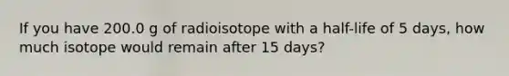 If you have 200.0 g of radioisotope with a half-life of 5 days, how much isotope would remain after 15 days?