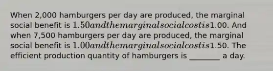 When 2,000 hamburgers per day are produced, the marginal social benefit is 1.50 and the marginal social cost is1.00. And when 7,500 hamburgers per day are produced, the marginal social benefit is 1.00 and the marginal social cost is1.50. The efficient production quantity of hamburgers is ________ a day.