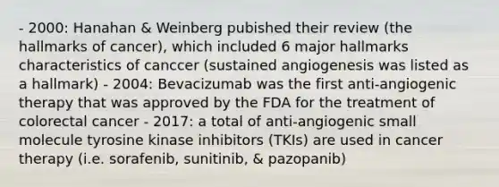 - 2000: Hanahan & Weinberg pubished their review (the hallmarks of cancer), which included 6 major hallmarks characteristics of canccer (sustained angiogenesis was listed as a hallmark) - 2004: Bevacizumab was the first anti-angiogenic therapy that was approved by the FDA for the treatment of colorectal cancer - 2017: a total of anti-angiogenic small molecule tyrosine kinase inhibitors (TKIs) are used in cancer therapy (i.e. sorafenib, sunitinib, & pazopanib)