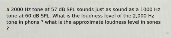 a 2000 Hz tone at 57 dB SPL sounds just as sound as a 1000 Hz tone at 60 dB SPL. What is the loudness level of the 2,000 Hz tone in phons ? what is the approximate loudness level in sones ?