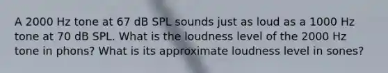 A 2000 Hz tone at 67 dB SPL sounds just as loud as a 1000 Hz tone at 70 dB SPL. What is the loudness level of the 2000 Hz tone in phons? What is its approximate loudness level in sones?