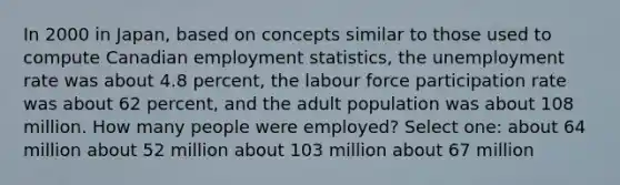 In 2000 in Japan, based on concepts similar to those used to compute Canadian employment statistics, the unemployment rate was about 4.8 percent, the labour force participation rate was about 62 percent, and the adult population was about 108 million. How many people were employed? Select one: about 64 million about 52 million about 103 million about 67 million