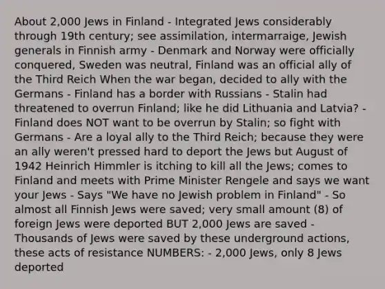 About 2,000 Jews in Finland - Integrated Jews considerably through 19th century; see assimilation, intermarraige, Jewish generals in Finnish army - Denmark and Norway were officially conquered, Sweden was neutral, Finland was an official ally of the <a href='https://www.questionai.com/knowledge/kphBtbeHmm-third-reich' class='anchor-knowledge'>third reich</a> When the war began, decided to ally with the Germans - Finland has a border with Russians - Stalin had threatened to overrun Finland; like he did Lithuania and Latvia? - Finland does NOT want to be overrun by Stalin; so fight with Germans - Are a loyal ally to the Third Reich; because they were an ally weren't pressed hard to deport the Jews but August of 1942 Heinrich Himmler is itching to kill all the Jews; comes to Finland and meets with Prime Minister Rengele and says we want your Jews - Says "We have no Jewish problem in Finland" - So almost all Finnish Jews were saved; very small amount (8) of foreign Jews were deported BUT 2,000 Jews are saved - Thousands of Jews were saved by these underground actions, these acts of resistance NUMBERS: - 2,000 Jews, only 8 Jews deported