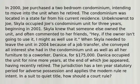 In 2000, Joe purchased a two bedroom condominium, intending to move into the unit when he retired. The condominium was located in a state far from his current residence. Unbeknownst to Joe, Skyla occupied Joe's condominium unit for three years, beginning in 2001. Skyla knew that someone else owned the unit, and often commented to her friends, "Hey, if the owner isn't going to use it, I might as well use it." When Skyla needed to leave the unit in 2004 because of a job transfer, she conveyed all interest she had in the condominium unit as well as all her furniture to a coworker, Danica, for 175,000. Danica occupied the unit for nine more years, at the end of which Joe appeared, having recently retired. The jurisdiction has a ten year statutory period for adverse possession and applies the modern rule re intent. In a suit to quiet title, how should a court rule?