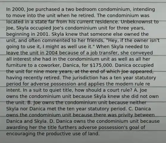 In 2000, Joe purchased a two bedroom condominium, intending to move into the unit when he retired. The condominium was located in a state far from his current residence. Unbeknownst to Joe, Skyla occupied Joe's condominium unit for three years, beginning in 2001. Skyla knew that someone else owned the unit, and often commented to her friends, "Hey, if the owner isn't going to use it, I might as well use it." When Skyla needed to leave the unit in 2004 because of a job transfer, she conveyed all interest she had in the condominium unit as well as all her furniture to a coworker, Danica, for 175,000. Danica occupied the unit for nine more years, at the end of which Joe appeared, having recently retired. The jurisdiction has a ten year statutory period for adverse possession and applies the modern rule re intent. In a suit to quiet title, how should a court rule? A. Joe owns the condominium unit because Skyla knew she did not own the unit. B. Joe owns the condominium unit because neither Skyla nor Danica met the ten year statutory period. C. Danica owns the condominium unit because there was privity between Danica and Skyla. D. Danica owns the condominium unit because awarding her the title furthers adverse possession's goal of encouraging the productive use of land.