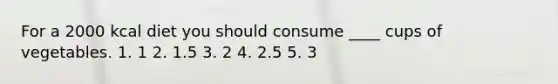 For a 2000 kcal diet you should consume ____ cups of vegetables. 1. 1 2. 1.5 3. 2 4. 2.5 5. 3