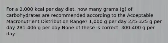 For a 2,000 kcal per day diet, how many grams (g) of carbohydrates are recommended according to the Acceptable Macronutrient Distribution Range? 1,000 g per day 225-325 g per day 281-406 g per day None of these is correct. 300-400 g per day