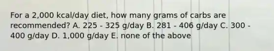 For a 2,000 kcal/day diet, how many grams of carbs are recommended? A. 225 - 325 g/day B. 281 - 406 g/day C. 300 - 400 g/day D. 1,000 g/day E. none of the above