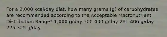 For a 2,000 kcal/day diet, how many grams (g) of carbohydrates are recommended according to the Acceptable Macronutrient Distribution Range? 1,000 g/day 300-400 g/day 281-406 g/day 225-325 g/day