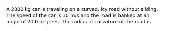 A 2000 kg car is traveling on a curved, icy road without sliding. The speed of the car is 30 m/s and the road is banked at an angle of 20.0 degrees. The radius of curvature of the road is