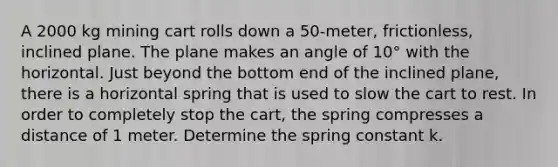 A 2000 kg mining cart rolls down a 50-meter, frictionless, inclined plane. The plane makes an angle of 10° with the horizontal. Just beyond the bottom end of the inclined plane, there is a horizontal spring that is used to slow the cart to rest. In order to completely stop the cart, the spring compresses a distance of 1 meter. Determine the spring constant k.