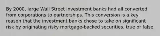 By​ 2000, large Wall Street investment banks had all converted from corporations to partnerships. This conversion is a key reason that the investment banks chose to take on significant risk by originating risky​ mortgage-backed securities. true or false