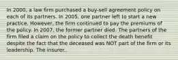 In 2000, a law firm purchased a buy-sell agreement policy on each of its partners. In 2005, one partner left to start a new practice. However, the firm continued to pay the premiums of the policy. In 2007, the former partner died. The partners of the firm filed a claim on the policy to collect the death benefit despite the fact that the deceased was NOT part of the firm or its leadership. The insurer..