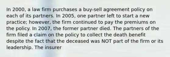 In 2000, a law firm purchases a buy-sell agreement policy on each of its partners. In 2005, one partner left to start a new practice; however, the firm continued to pay the premiums on the policy. In 2007, the former partner died. The partners of the firm filed a claim on the policy to collect the death benefit despite the fact that the deceased was NOT part of the firm or its leadership. The insurer