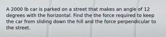 A 2000 lb car is parked on a street that makes an angle of 12 degrees with the horizontal. Find the the force required to keep the car from sliding down the hill and the force perpendicular to the street.