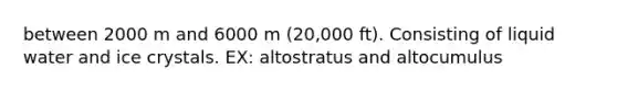 between 2000 m and 6000 m (20,000 ft). Consisting of liquid water and ice crystals. EX: altostratus and altocumulus