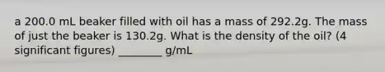 a 200.0 mL beaker filled with oil has a mass of 292.2g. The mass of just the beaker is 130.2g. What is the density of the oil? (4 significant figures) ________ g/mL