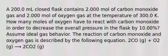 A 200.0 mL closed flask contains 2.000 mol of carbon monoxide gas and 2.000 mol of oxygen gas at the temperature of 300.0 K. How many moles of oxygen have to react with carbon monoxide in order to decrease the overall pressure in the flask by 10.00%? Assume ideal gas behavior. The reaction of carbon monoxide and oxygen gas is described by the following equation. 2CO (g) + O2 (g) ⟶ 2CO2 (g)