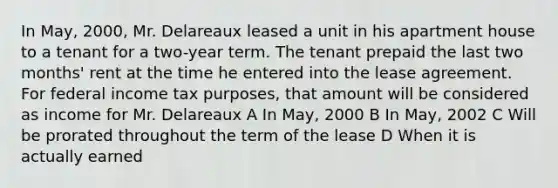 In May, 2000, Mr. Delareaux leased a unit in his apartment house to a tenant for a two-year term. The tenant prepaid the last two months' rent at the time he entered into the lease agreement. For federal income tax purposes, that amount will be considered as income for Mr. Delareaux A In May, 2000 B In May, 2002 C Will be prorated throughout the term of the lease D When it is actually earned