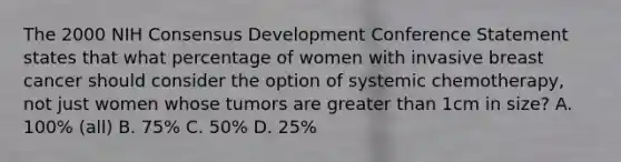 The 2000 NIH Consensus Development Conference Statement states that what percentage of women with invasive breast cancer should consider the option of systemic chemotherapy, not just women whose tumors are greater than 1cm in size? A. 100% (all) B. 75% C. 50% D. 25%