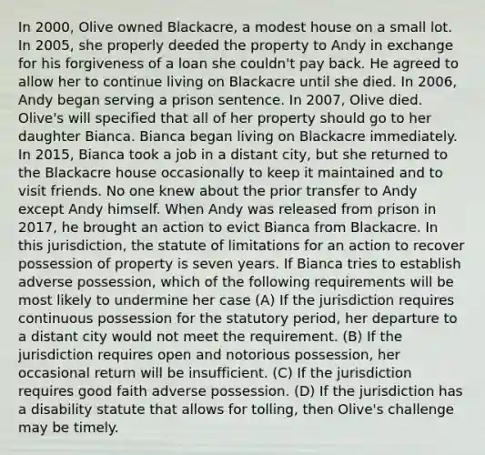 In 2000, Olive owned Blackacre, a modest house on a small lot. In 2005, she properly deeded the property to Andy in exchange for his forgiveness of a loan she couldn't pay back. He agreed to allow her to continue living on Blackacre until she died. In 2006, Andy began serving a prison sentence. In 2007, Olive died. Olive's will specified that all of her property should go to her daughter Bianca. Bianca began living on Blackacre immediately. In 2015, Bianca took a job in a distant city, but she returned to the Blackacre house occasionally to keep it maintained and to visit friends. No one knew about the prior transfer to Andy except Andy himself. When Andy was released from prison in 2017, he brought an action to evict Bianca from Blackacre. In this jurisdiction, the statute of limitations for an action to recover possession of property is seven years. If Bianca tries to establish adverse possession, which of the following requirements will be most likely to undermine her case (A) If the jurisdiction requires continuous possession for the statutory period, her departure to a distant city would not meet the requirement. (B) If the jurisdiction requires open and notorious possession, her occasional return will be insufficient. (C) If the jurisdiction requires good faith adverse possession. (D) If the jurisdiction has a disability statute that allows for tolling, then Olive's challenge may be timely.