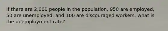 If there are 2,000 people in the population, 950 are employed, 50 are unemployed, and 100 are discouraged workers, what is the unemployment rate?