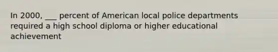 In 2000, ___ percent of American local police departments required a high school diploma or higher educational achievement