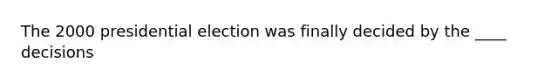 The 2000 presidential election was finally decided by the ____ decisions