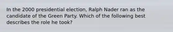 In the 2000 presidential election, Ralph Nader ran as the candidate of the Green Party. Which of the following best describes the role he took?