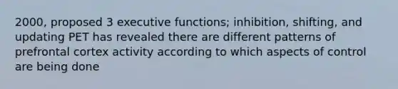 2000, proposed 3 executive functions; inhibition, shifting, and updating PET has revealed there are different patterns of prefrontal cortex activity according to which aspects of control are being done