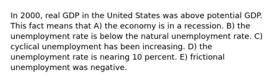 In 2000, real GDP in the United States was above potential GDP. This fact means that A) the economy is in a recession. B) the unemployment rate is below the natural unemployment rate. C) cyclical unemployment has been increasing. D) the unemployment rate is nearing 10 percent. E) frictional unemployment was negative.