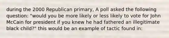 during the 2000 Republican primary, A poll asked the following question: "would you be more likely or less likely to vote for John McCain for president if you knew he had fathered an illegitimate black child?" this would be an example of tactic found in: