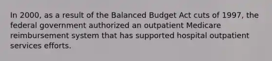 In 2000, as a result of the Balanced Budget Act cuts of 1997, the federal government authorized an outpatient Medicare reimbursement system that has supported hospital outpatient services efforts.