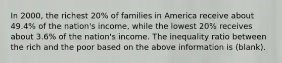 In 2000, the richest 20% of families in America receive about 49.4% of the nation's income, while the lowest 20% receives about 3.6% of the nation's income. The inequality ratio between the rich and the poor based on the above information is (blank).