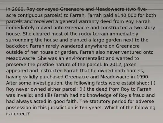 In 2000, Roy conveyed Greenacre and Meadowacre (two five-acre contiguous parcels) to Farrah. Farrah paid 140,000 for both parcels and received a general warranty deed from Roy. Farrah immediately moved onto Greenacre and constructed a two-story house. She cleared most of the rocky terrain immediately surrounding the house and planted a large garden next to the backdoor. Farrah rarely wandered anywhere on Greenacre outside of her house or garden. Farrah also never ventured onto Meadowacre. She was an environmentalist and wanted to preserve the pristine nature of the parcel. In 2012, Jaxen appeared and instructed Farrah that he owned both parcels, having validly purchased Greenacre and Meadowacre in 1990. After some investigation, the following facts were established: (i) Roy never owned either parcel; (ii) the deed from Roy to Farrah was invalid; and (iii) Farrah had no knowledge of Roy's fraud and had always acted in good faith. The statutory period for adverse possession in this jurisdiction is ten years. Which of the following is correct?