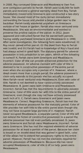 In 2000, Roy conveyed Greenacre and Meadowacre (two five-acre contiguous parcels) to Farrah. Farrah paid 140,000 for both parcels and received a general warranty deed from Roy. Farrah immediately moved onto Greenacre and constructed a two-story house. She cleared most of the rocky terrain immediately surrounding the house and planted a large garden next to the backdoor. Farrah rarely wandered anywhere on Greenacre outside of her house or garden. Farrah also never ventured onto Meadowacre. She was an environmentalist and wanted to preserve the pristine nature of the parcel. In 2012, Jaxen appeared and instructed Farrah that he owned both parcels, having validly purchased Greenacre and Meadowacre in 1990. After some investigation, the following facts were established: (i) Roy never owned either parcel; (ii) the deed from Roy to Farrah was invalid; and (iii) Farrah had no knowledge of Roy's fraud and had always acted in good faith. The statutory period for adverse possession in this jurisdiction is ten years. Which of the following is correct? A. Farrah owns both Greenacre and Meadowacre. Incorrect. Color of title can provide enhanced protection for the adverse possessor. An adverse claimant with color of title is deemed to be in constructive possession of the entire parcel even when she occupies only a portion of it. However, where a deed covers more than a single parcel, the adverse possessor's claim only extends to the parcels she has actually occupied. Here Farrah never ventured onto Meadowacre. Even with color of title, Farrah is not deemed to have constructively possessed Meadowacre. B. Jaxen owns both Greenacre and Meadowacre. Incorrect. Farrah has met the requirements to adversely possess Greenacre. Color of title vests her with title to the entire parcel of Greenacre, even though she may not have actively possessed each inch of it. C. Farrah owns Greenacre and Jaxen owns Meadowacre. Correct. Regarding Greenacre, Farrah has met the elements of adverse possession for the statutory period. Color of title provides her with title to the entire parcel even though she may not have occupied large portions of it. However, Farrah never occupied Meadowacre, a separate parcel. Color of title will not extend the fiction of constructive possession to a parcel the adverse possessor has not even partially possessed. D. Jaxen owns Greenacre and Farrah owns Meadowacre. Incorrect. Farrah owns Greenacre. She has met the required elements of adverse possession for at least a portion of the parcel. Because her claim is based on an invalid deed that was gained in good faith, color of title allows her to extend her possessory rights to the entire parcel. However, Farrah has not met the elements required for adverse possession of Meadowacre. Because she has never occupied Meadowacre, color of title is of no help. Jaxen owns Meadowacre.