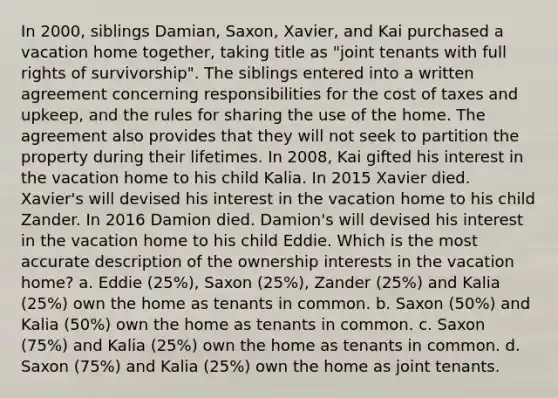 In 2000, siblings Damian, Saxon, Xavier, and Kai purchased a vacation home together, taking title as "joint tenants with full rights of survivorship". The siblings entered into a written agreement concerning responsibilities for the cost of taxes and upkeep, and the rules for sharing the use of the home. The agreement also provides that they will not seek to partition the property during their lifetimes. In 2008, Kai gifted his interest in the vacation home to his child Kalia. In 2015 Xavier died. Xavier's will devised his interest in the vacation home to his child Zander. In 2016 Damion died. Damion's will devised his interest in the vacation home to his child Eddie. Which is the most accurate description of the ownership interests in the vacation home? a. Eddie (25%), Saxon (25%), Zander (25%) and Kalia (25%) own the home as tenants in common. b. Saxon (50%) and Kalia (50%) own the home as tenants in common. c. Saxon (75%) and Kalia (25%) own the home as tenants in common. d. Saxon (75%) and Kalia (25%) own the home as joint tenants.