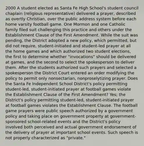 2000 A student elected as Santa Fe High School's student council chaplain (religious representative) delivered a prayer, described as overtly Christian, over the public address system before each home varsity football game. One Mormon and one Catholic family filed suit challenging this practice and others under the Establishment Clause of the First Amendment. While the suit was pending, the District adopted a new policy, which permitted, but did not require, student-initiated and student-led prayer at all the home games and which authorized two student elections, the first to determine whether "invocations" should be delivered at games, and the second to select the spokesperson to deliver them. After the students authorized such prayers and selected a spokesperson the District Court entered an order modifying the policy to permit only nonsectarian, nonproselytizing prayer. Does the Santa Fe Independent School District's policy permitting student-led, student-initiated prayer at football games violate the Establishment Clause of the First Amendment? Yes; the District's policy permitting student-led, student-initiated prayer at football games violates the Establishment Clause. The football game prayers were public speech authorized by a government policy and taking place on government property at government-sponsored school-related events and the District's policy involved both perceived and actual government endorsement of the delivery of prayer at important school events. Such speech is not properly characterized as "private."