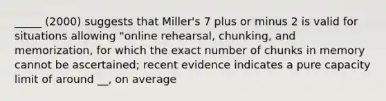 _____ (2000) suggests that Miller's 7 plus or minus 2 is valid for situations allowing "online rehearsal, chunking, and memorization, for which the exact number of chunks in memory cannot be ascertained; recent evidence indicates a pure capacity limit of around __, on average